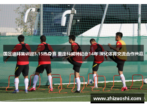 国足迪拜集训迎3.15热身赛 重逢科威特纪念14年 深化体育交流合作共赢