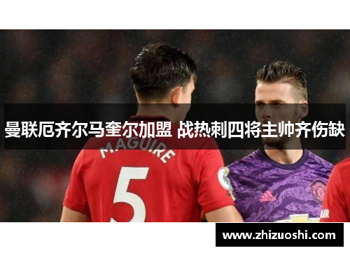 曼联厄齐尔马奎尔加盟 战热刺四将主帅齐伤缺
